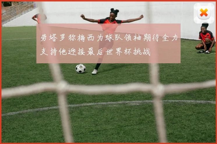 劳塔罗称梅西为球队领袖期待全力支持他迎接最后世界杯挑战