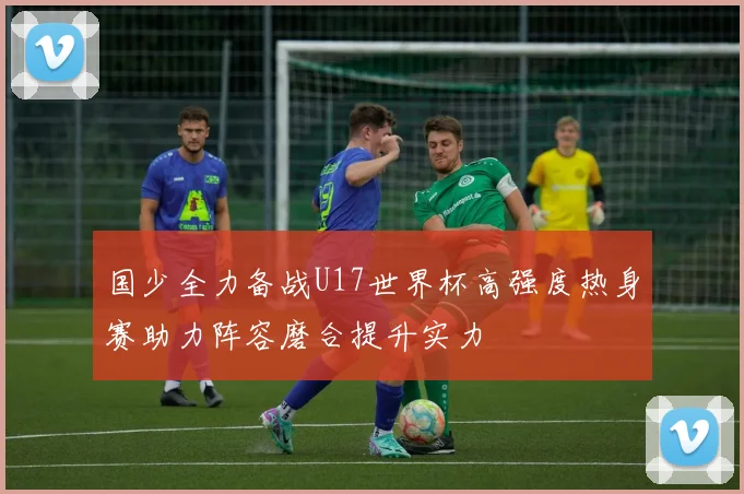 国少全力备战U17世界杯高强度热身赛助力阵容磨合提升实力