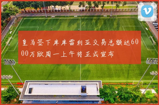 皇马签下库库雷利亚交易总额达6000万欧周一上午将正式宣布