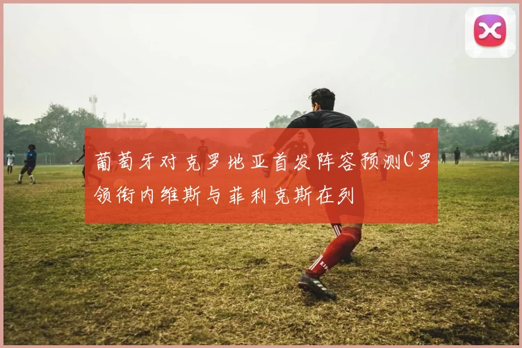 葡萄牙对克罗地亚首发阵容预测C罗领衔内维斯与菲利克斯在列
