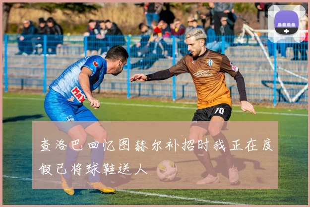 查洛巴回忆图赫尔补招时我正在度假已将球鞋送人