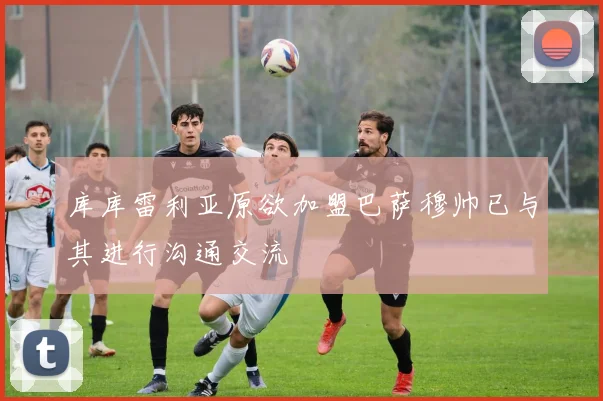 库库雷利亚原欲加盟巴萨穆帅已与其进行沟通交流