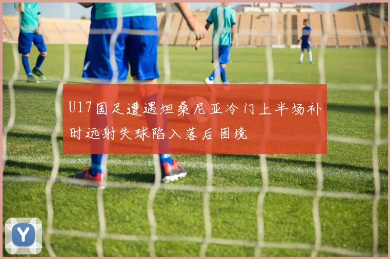 U17国足遭遇坦桑尼亚冷门上半场补时远射失球陷入落后困境