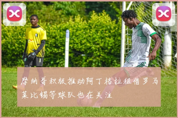 摩纳哥积极推动阿丁格拉租借罗马莱比锡等球队也在关注