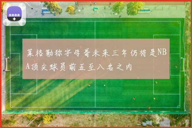 莱格勒称字母哥未来三年仍将是NBA顶尖球员前五至八名之内