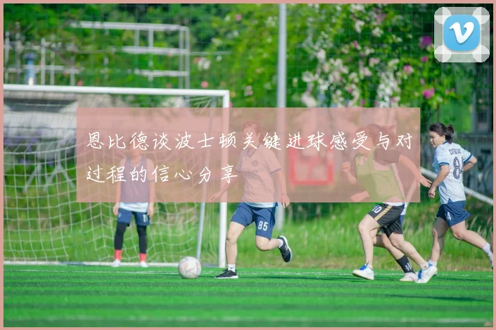 恩比德谈波士顿关键进球感受与对过程的信心分享
