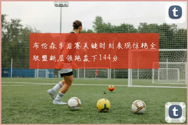 布伦森季后赛关键时刻表现惊艳全联盟断层领跑轰下144分