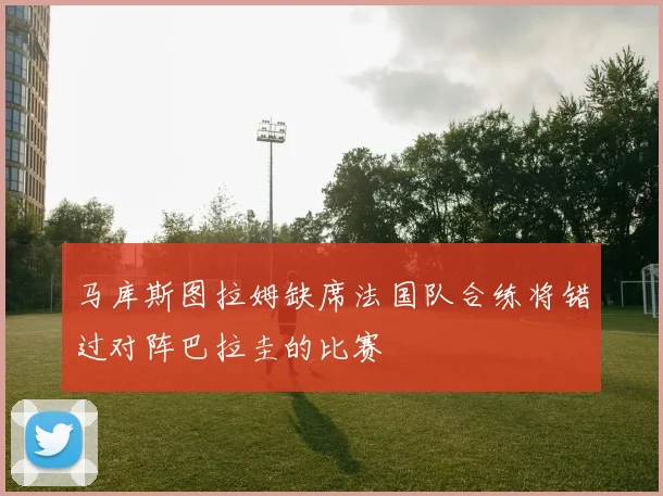 马库斯图拉姆缺席法国队合练将错过对阵巴拉圭的比赛