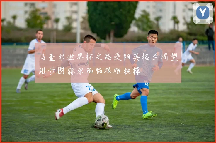 马奎尔世界杯之路受阻英格兰渴望进步图赫尔面临艰难抉择