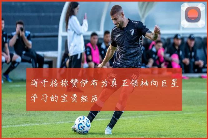 海于格称赞伊布为真正领袖向巨星学习的宝贵经历