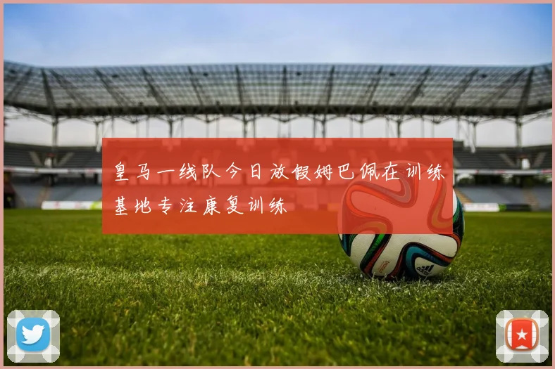 皇马一线队今日放假姆巴佩在训练基地专注康复训练