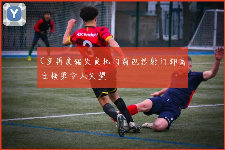 C罗再度错失良机门前包抄射门却高出横梁令人失望