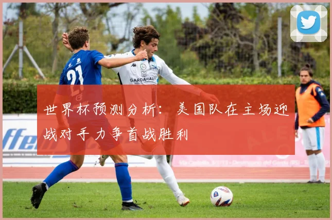 世界杯预测分析：美国队在主场迎战对手力争首战胜利