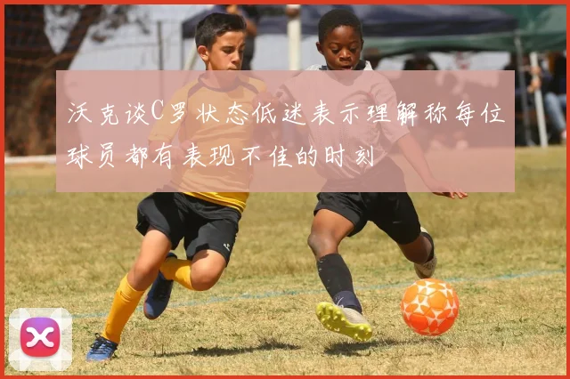 沃克谈C罗状态低迷表示理解称每位球员都有表现不佳的时刻