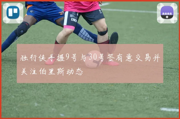 独行侠手握9号与30号签有意交易并关注伯里斯动态