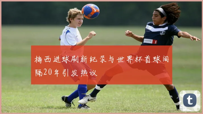 梅西进球刷新纪录与世界杯首球间隔20年引发热议