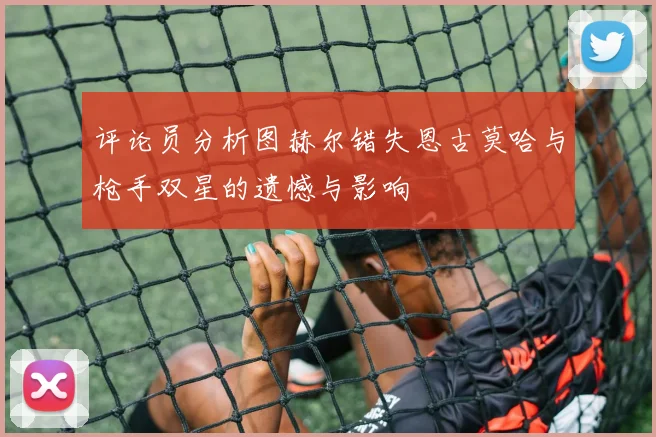 评论员分析图赫尔错失恩古莫哈与枪手双星的遗憾与影响