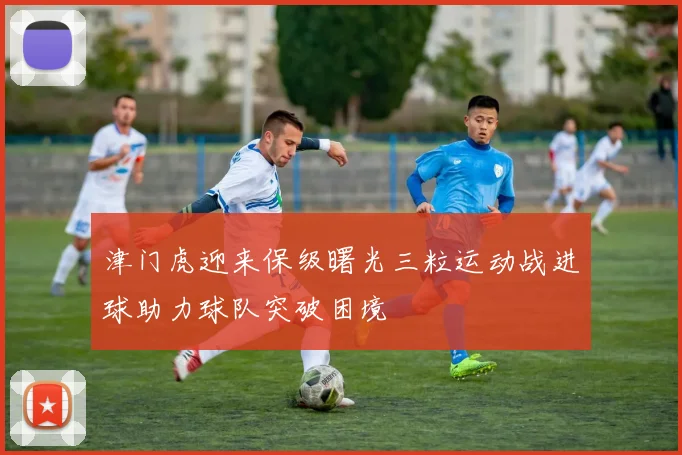 津门虎迎来保级曙光三粒运动战进球助力球队突破困境