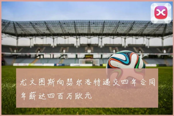 尤文图斯向瑟尔洛特递交四年合同年薪达四百万欧元