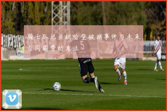 骑士队记分析哈登被捕事件与未来合同前景的看法