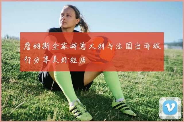 詹姆斯全家游意大利与法国出海旅行分享美好经历