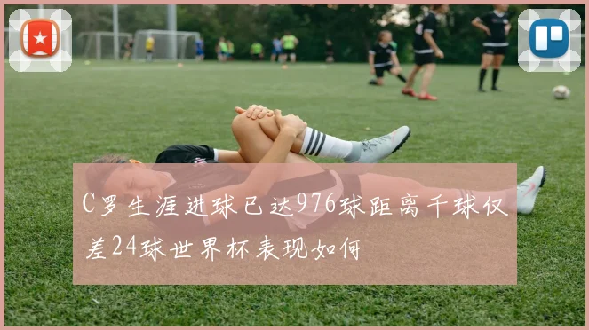 C罗生涯进球已达976球距离千球仅差24球世界杯表现如何