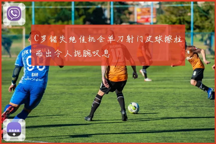 C罗错失绝佳机会单刀射门皮球擦柱而出令人扼腕叹息